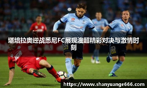 堪培拉奥迎战悉尼FC展现澳超精彩对决与激情时刻